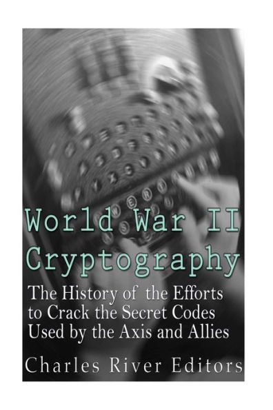 World War Ii Cryptography: The History Of The Efforts To Crack The Secret Codes Used By The Axis And Allies