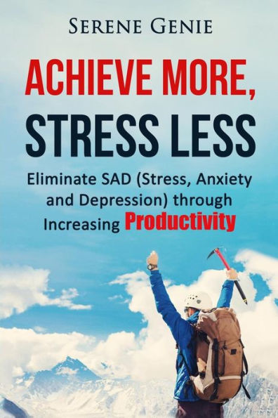 Achieve More, Stress Less: Eliminate Sad (Stress, Anxiety, Depression) Through Increasing Productivity