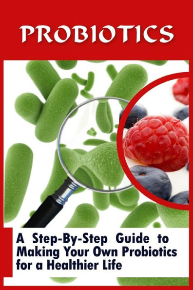 Probiotics: A Step-By-Step Guide To Making Your Own Probiotics For A Healthier Life
