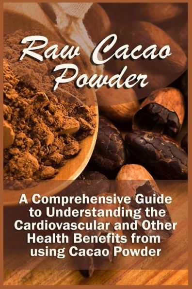 Raw Cacao Powder: A Comprehensive Guide To Understanding The Cardiovascular And Other Health Benefits From Using Cacao Powder