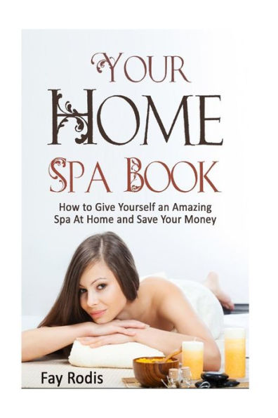 Your Home Spa Book: How To Give Yourself An Amazing Spa At Home And Save Your Money