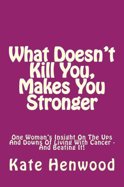 What Doesn't Kill You, Makes You Stronger: One Woman's Insight Into The Ups And Downs Of Living With Cancer ? And Beating It!