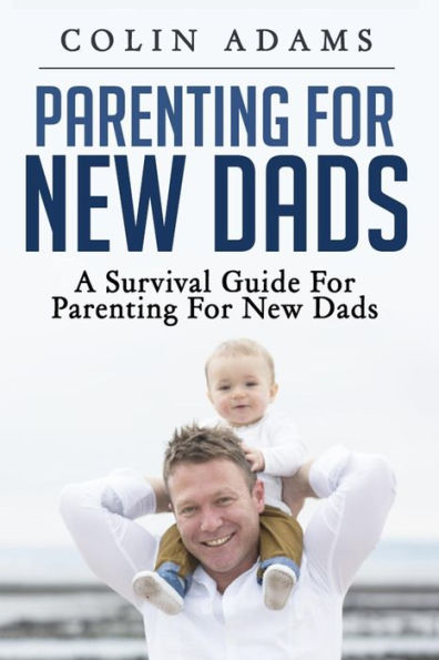Parenting For New Dads: A Survival Guide For Parenting For New Dads (New Dads, Parenting For New Dads, New Parent, A Parents Guide, New Dads Survival Guide)