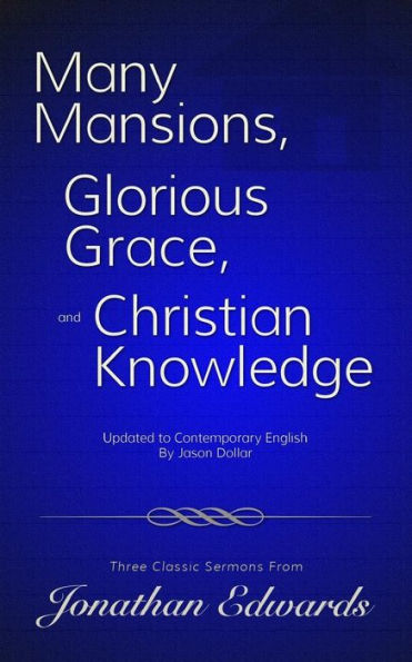 Many Mansions, Glorious Grace, And Christian Knowledge: Three Classic Sermons From Jonathan Edwards Updated To Contemporary English