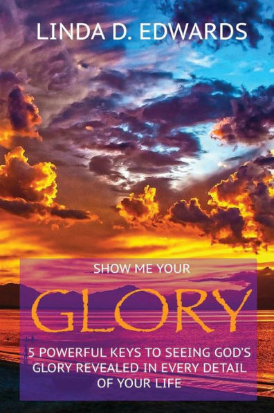 Show Me Your Glory: 5 Powerful Keys To Seeing God's Glory Revealed In Every Detail Of Your Life