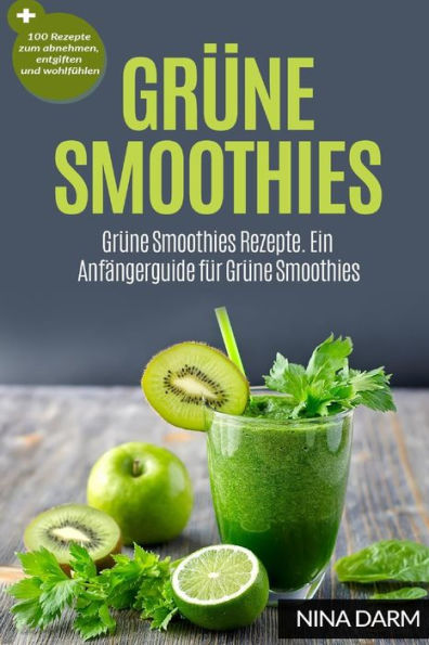 Gr?ne Smoothies: Gr?ne Smoothies Rezepte. Ein Anfangerguide F?r Gr?ne Smoothies + 100 Rezepte Zum Abnehmen, Entgiften Und Wohlf?hlen (German Edition)