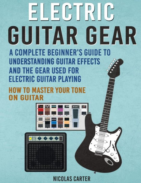 Electric Guitar Gear: A Complete Beginner's Guide To Understanding Guitar Effects And The Gear Used For Electric Guitar Playing & How To Master Your Tone On Guitar (Guitar Mastery)