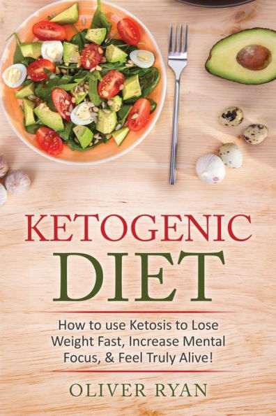 Ketogenic Diet: How To Use Ketosis To Lose Weight, Increase Mental Focus, & Feel Truly Alive!