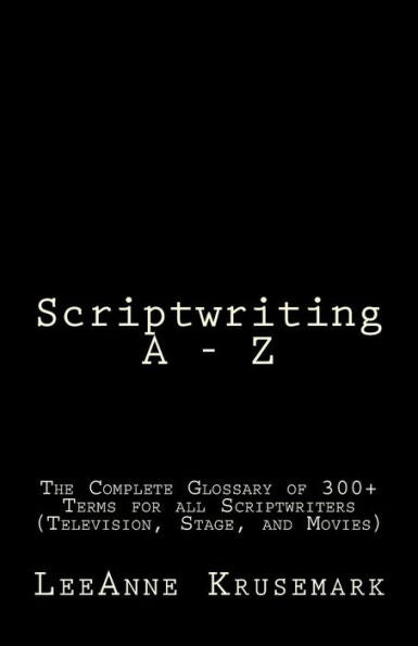Scriptwriting A - Z: The Complete Glossary Of 300+ Terms For All Scriptwriters (Television, Stage, And Movies)