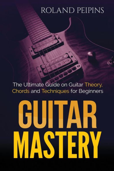 Guitar Mastery: The Ultimate Guide On Guitar Theory, Chords And Techniques For Beginners (Guitar Theory, Guitar Lessons Book)