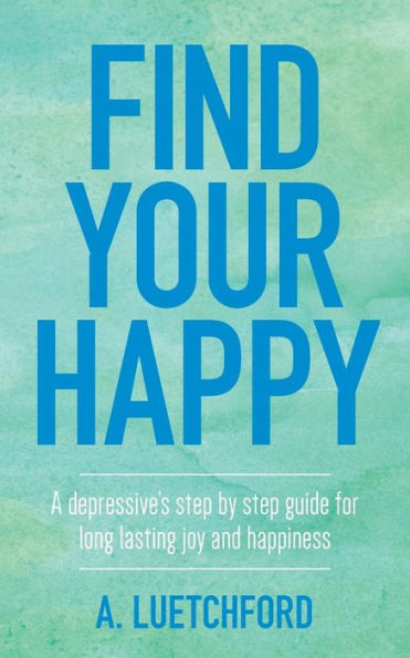 Find Your Happy: A Depressive's Step By Step Guide For Long Lasting Joy And Happiness