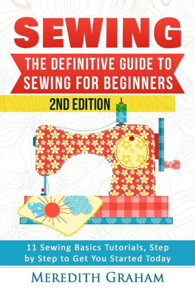 Sewing: The Definitive Guide To Sewing For Beginners - Newbies Check This Out - 11 Sewing Basics Tutorials, Step By Step To Get You Started Today! Images Included! - Now In 2Nd Edition!