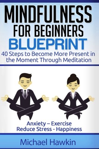Mindfulness For Beginners Blueprint: 40 Steps To Become More Present In The Moment Through Meditation ? Anxiety ? Exercise - Reduce Stress - Happiness