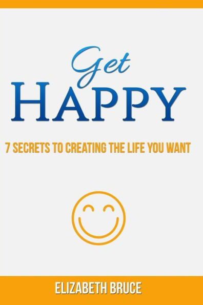 Get Happy! 7 Secrets To Creating The Life You Want