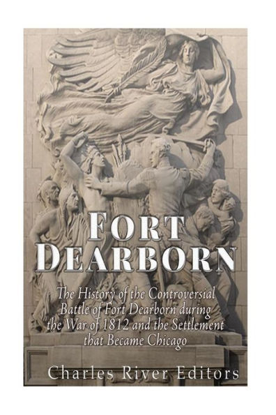 Fort Dearborn: The History Of The Controversial Battle Of Fort Dearborn During The War Of 1812 And The Settlement That Became Chicago