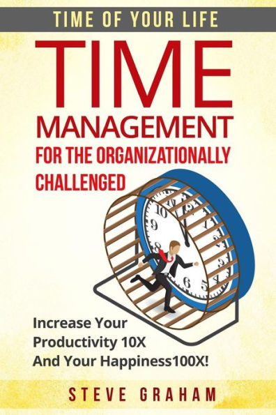Time Management For The Organizationally Challenged: Increase Your Productivity 10X And Your Happiness 100X