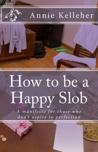 How To Be A Happy Slob: A Manifesto For Those Who Don't Aspire To Perfection