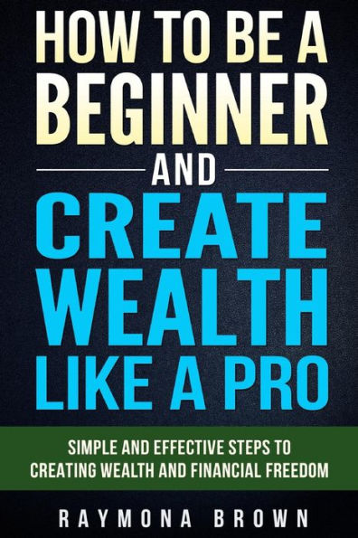 How To Be A Beginner And Create Wealth Like A Pro: Simple And Effective Steps To Creating Wealth And Financial Freedom