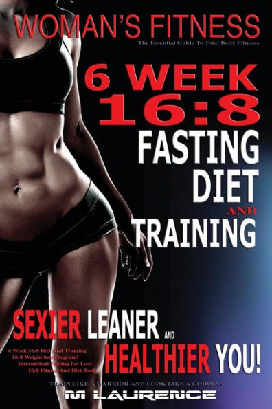 Women's Fitness: 6 Week 16:8 Fasting Diet And Training, Sexier Leaner Healthier You! The Essential Guide To Total Body Fitness,Train Like A Warrior And Look Like A Goddess, 16:8 Diet