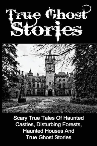 True Ghost Stories: Scary True Tales Of Haunted Castles, Disturbing Forests, Haunted Houses And True Ghost Stories (True Ghost Stories, True Paranormal, True Ghost Stories And Hauntings)