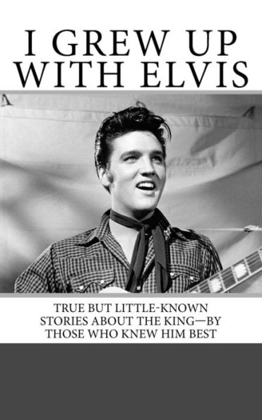I Grew Up With Elvis: True But Little-Known Stories About The King?By Those Who Knew Him Best