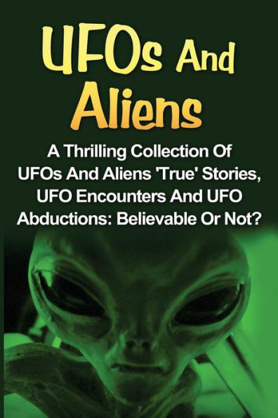 Ufos And Aliens: A Thrilling Collection Of Ufos And Aliens 'true' Stories, Ufo Encounters And Ufo Abductions: Believable Or Not? (Ufos And Aliens, Conspiracy Theories, Alien Abductions)