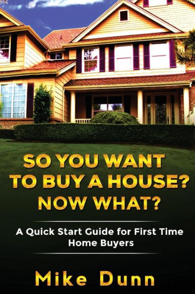 So You Want To Buy A House? Now What?: A Quick Start Guide For First Time Home Buyers