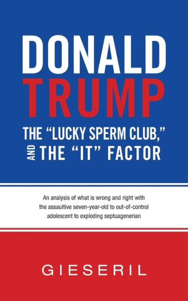 Donald Trump, The "Lucky Sperm Club," And The "It" Factor:: An Analysis Of What Is Wrong And Right With The Assaultive Seven-Year-Old To Out-Of-Control Adolescent To Exploding Septuagenerian