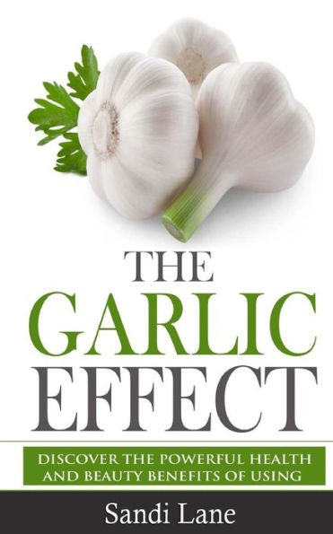 The Garlic Effect: Discover The Powerful Health And Beauty Benefits Of Using Garlic You Never Knew About