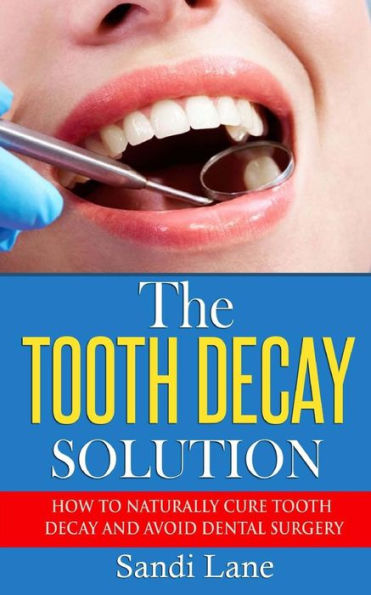 The Tooth Decay Solution: How To Naturally Cure Tooth Decay And Avoid Dental Surgery