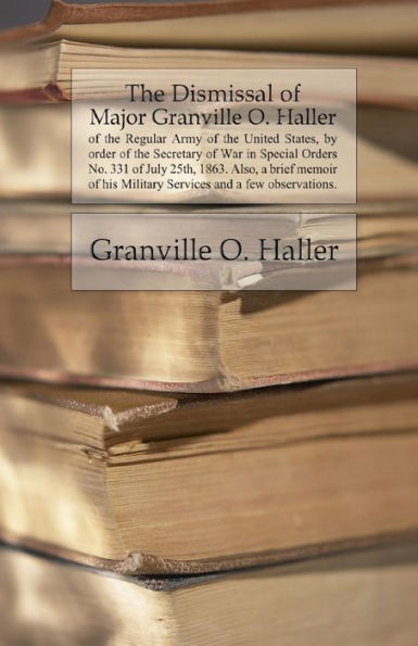 The Dismissal Of Major Granville O. Haller: Of The Regular Army Of The United States, By Order Of The Secretary Of War In Special Orders No. 331 Of ... His Military Services And A Few Observations