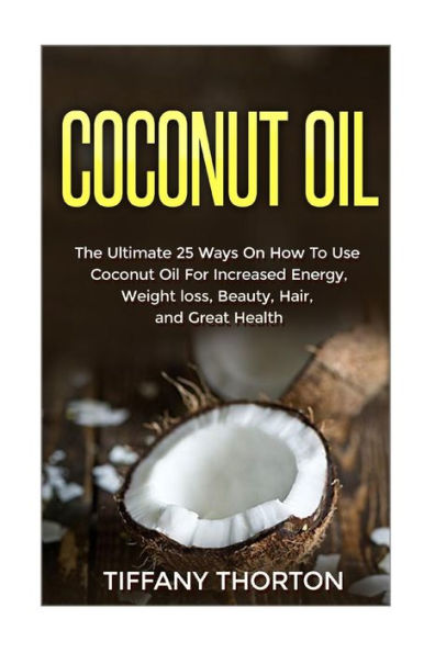 Coconut Oil: The Best 25 Ways On How To Use Coconut Oil (Beauty, Hair, Health, Increasing Energy, And Losing Weight)