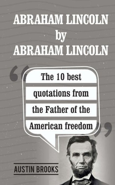 Abraham Lincoln By Abraham Lincoln: The 10 Best Quotations From The Father Of The American Freedom. . Each Quotation Is Explained To Deliver The Exact Meaning Of His Sayings And His Ideas.