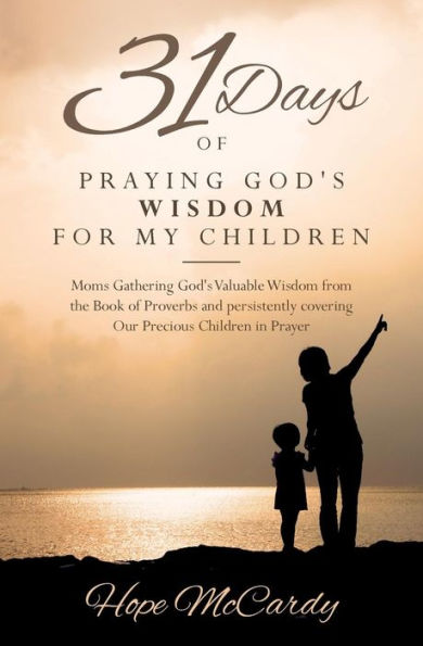 31 Days Of Praying God's Wisdom For My Children: Moms Gathering God's Valuable Wisdom From The Book Of Proverbs And Persistently Covering Our Precious Children In Prayer