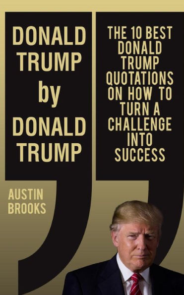 Donald Trump By Donald Trump: The 10 Best Donald Trump Quotations On How To Turn Challenges Into Success.