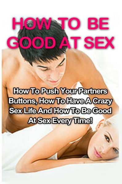 How To Be Good At Sex: How To Push Your Partners Buttons, How To Have A Crazy Sex Life And How To Be Good At Sex Every Time! (How To Be Good At Sex, Tantric Massage, Sex Positions)
