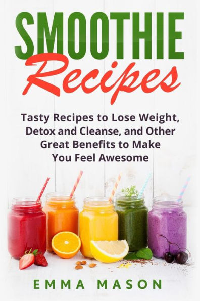 Smoothie Recipes: Tasty Recipes To Lose Weight, Detox And Cleanse, And Other Great Benefits To Make You Feel Awesome