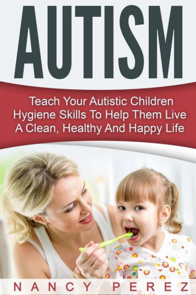 Autism: Teach Your Autistic Children Hygiene Skills To Help Them Live A Clean, Healthy And Happy Life (Autism, Aspergers Syndrome, Adhd, Add, Special Needs, Hygiene, Potty Training)
