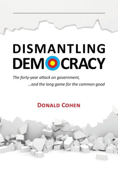 Dismantling Democracy: The Forty-Year Attack On Government, ....And The Long Game For The Common Good