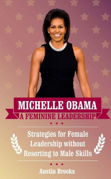 Michelle Obama: A Feminine Leadership: Strategies For Female Leadership Without Resorting To Male Skills