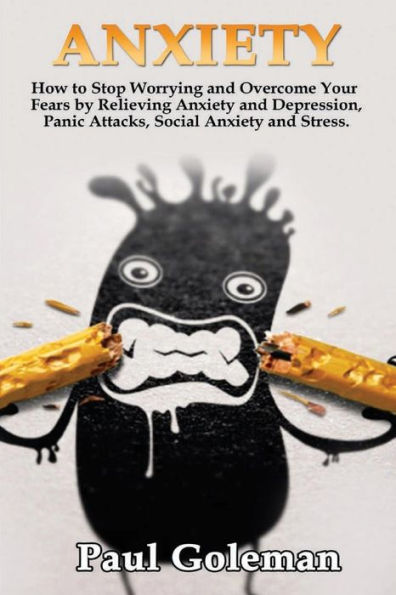 Anxiety: How To Stop Worrying And Overcome Your Fears By Relieving Anxiety And Depression, Panic Attacks, Social Anxiety And Stress. (Cognitive Behavioral Therapy)