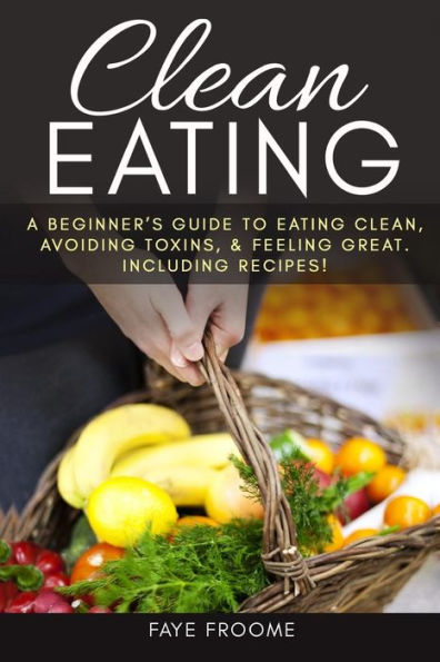 Clean Eating: A Beginner?S Guide To Eating Clean, Avoiding Toxins, And Feeling Great. Including Recipes! (Healthy Eating Series)