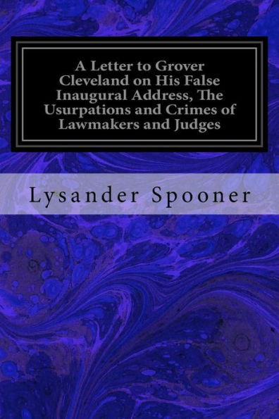 A Letter To Grover Cleveland On His False Inaugural Address, The Usurpations And Crimes Of Lawmakers And Judges: And The Consequent Poverty, Ignorance, And Servitude Of The People