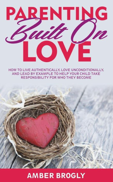 Parenting Built On Love: How To Live Authentically, Love Unconditionally, And Lead By Example To Help Your Child Take Responsibility For Who They Become