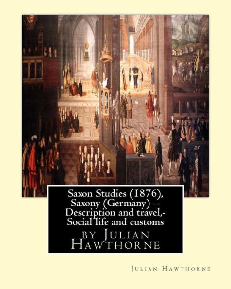 Saxon Studies (1876), By Julian Hawthorne: Saxon Studies(1876) Saxony (Germany) -- Description And Travel, Saxony (Germany) -- Social Life And Customs.