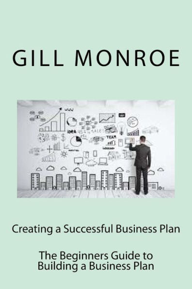 Creating A Successful Business Plan: The Beginners Guide To Building A Business Plan