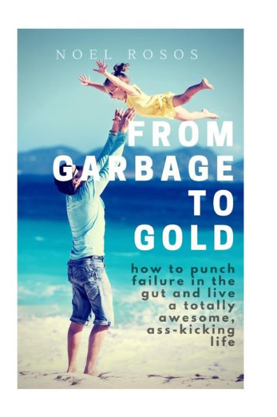 From Garbage To Gold: How To Punch Failure In The Gut And Live A Totally Awesome, Ass-Kicking Life