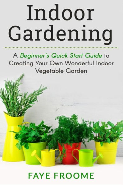 Indoor Gardening: A Beginner?S Quick Start Guide To Creating Your Own Wonderful Indoor Vegetable Garden (Gardening, Herbs, Vegetables, And Self Sufficiency Series)