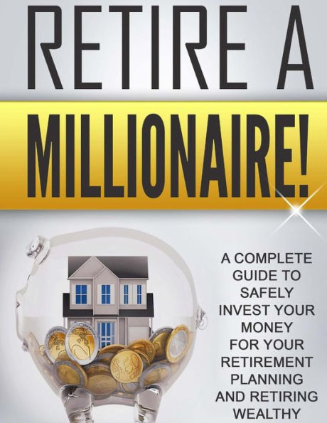Retire A Millionaire!: A Complete Guide To Safely Invest Your Money For Your Retirement Planning And Retiring Wealthy