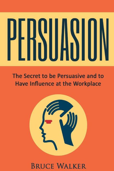 Persuasion: The Secret To Be Persuasive And To Have Influence At The Workplace